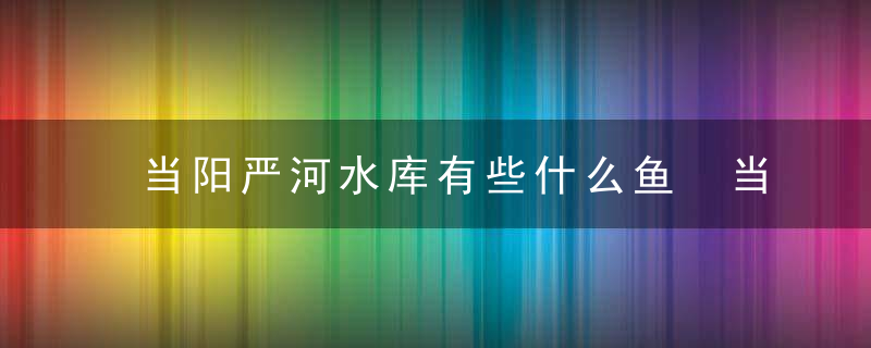 当阳严河水库有些什么鱼 当阳严河水库有哪些鱼